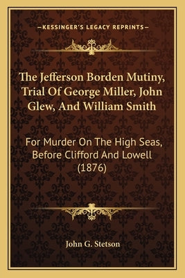 The Jefferson Borden Mutiny, Trial Of George Miller, John Glew, And William Smith: For Murder On The High Seas, Before Clifford And Lowell (1876) by Stetson, John G.