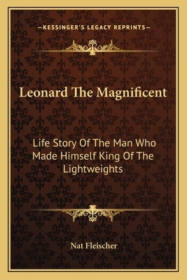 Leonard The Magnificent: Life Story Of The Man Who Made Himself King Of The Lightweights by Fleischer, Nat