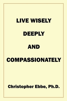 Live Wisely, Deeply, and Compassionately by Ebbe, Christopher Earl