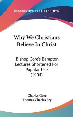 Why We Christians Believe in Christ: Bishop Gore's Bampton Lectures Shortened for Popular Use (1904) by Gore, Charles
