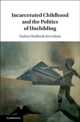 Incarcerated Childhood and the Politics of Unchilding by Shalhoub-Kevorkian, Nadera
