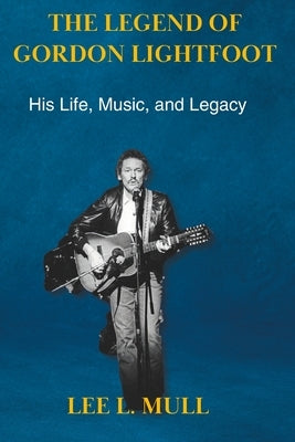 The Legend of Gordon Lightfoot: His Life, Music, and Legacy by Mull, Lee L.