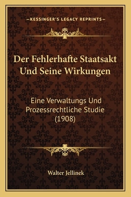 Der Fehlerhafte Staatsakt Und Seine Wirkungen: Eine Verwaltungs Und Prozessrechtliche Studie (1908) by Jellinek, Walter