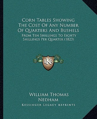 Corn Tables Showing The Cost Of Any Number Of Quarters And Bushels: From Ten Shillings To Eighty Shillings Per Quarter (1823) by Nedham, William Thomas