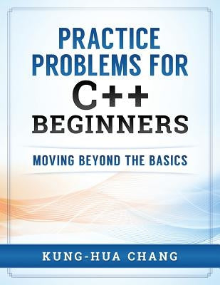 Practice Problems for C++ Beginners: Moving Beyond the Basics by Chang, Kung-Hua