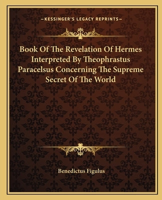 Book of the Revelation of Hermes Interpreted by Theophrastus Paracelsus Concerning the Supreme Secret of the World by Figulus, Benedictus