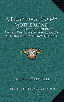 A Pilgrimage To My Motherland: An Account Of A Journey Among The Egbas And Yorubas Of Central Africa, In 1859-60 (1861) by Campbell, Robert