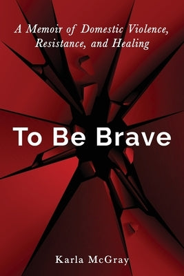 To Be Brave: A Memoir of Domestic Violence, Resistance, and Healing by McGray, Karla
