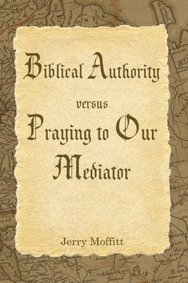 Biblical Authority verses Praying to Our Mediator by Moffitt, Jerry