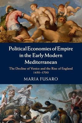 Political Economies of Empire in the Early Modern Mediterranean: The Decline of Venice and the Rise of England, 1450-1700 by Fusaro, Maria