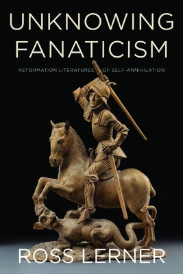 Unknowing Fanaticism: Reformation Literatures of Self-Annihilation by Lerner, Ross