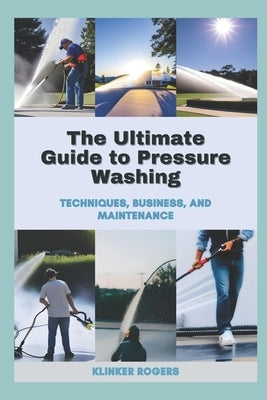The Ultimate Guide to Pressure Washing: Techniques, Business, and Maintenance by Rogers, Klinker