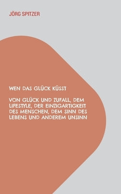 Wen Das Glück Küsst: Von Glück Und Zufall, Dem Lifestyle, Der Einzigartigkeit Des Menschen, Dem Sinn Des Lebens Und Anderem Unsinn by Spitzer, Jörg