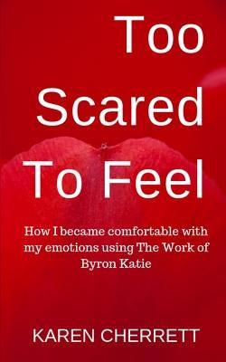 Too Scared To Feel: How I Became Comfortable With My Emotions Using The Work of Byron Katie by Cherrett, Karen