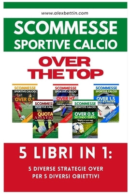 Scommesse Sportive Calcio OVER THE TOP - 5 Libri in 1: Cinque Diverse Strategie per Cinque Diversi Obiettivi by Alexbettin