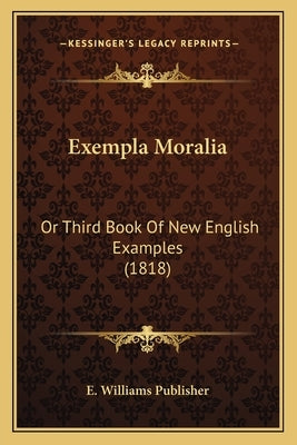 Exempla Moralia: Or Third Book Of New English Examples (1818) by E. Williams Publisher