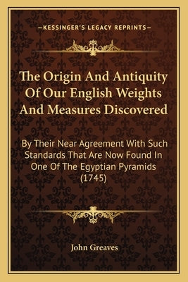 The Origin And Antiquity Of Our English Weights And Measures Discovered: By Their Near Agreement With Such Standards That Are Now Found In One Of The by Greaves, John