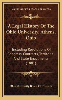A Legal History Of The Ohio University, Athens, Ohio: Including Resolutions Of Congress, Contracts, Territorial And State Enactments (1881) by Ohio University Board of Trustees
