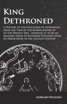 King Dethroned - A History of the Evolution of Astronomy from the Time of the Roman Empire up to the Present Day - Showing it to be an Amazing Series by Hickson, Gerrard