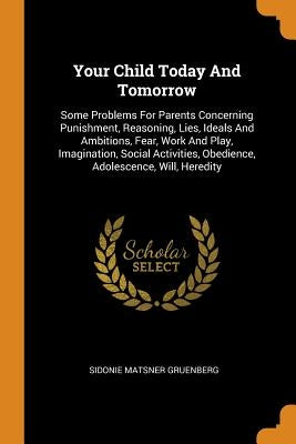 Your Child Today And Tomorrow: Some Problems For Parents Concerning Punishment, Reasoning, Lies, Ideals And Ambitions, Fear, Work And Play, Imaginati by Gruenberg, Sidonie Matsner