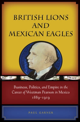 British Lions and Mexican Eagles: Business, Politics, and Empire in the Career of Weetman Pearson in Mexico, 1889a 1919 by Garner, Paul
