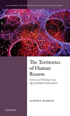 The Territories of Human Reason: Science and Theology in an Age of Multiple Rationalities by McGrath, Alister E.