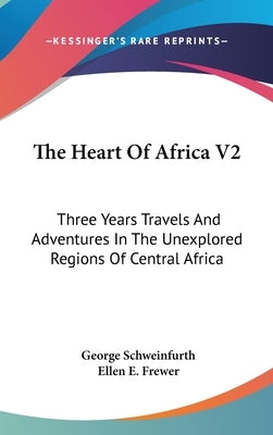 The Heart Of Africa V2: Three Years Travels And Adventures In The Unexplored Regions Of Central Africa by Schweinfurth, George