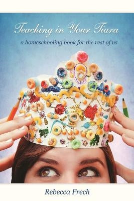 Teaching in Your Tiara: A Homeschooling Book for the rest of Us by Frech, Rebecca