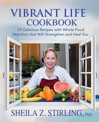Vibrant Life CookBook: 72 Delicious Recipes with Whole Food Nutrition that Will Strengthen and Heal You by Stirling, Sheila Z.