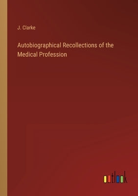 Autobiographical Recollections of the Medical Profession by Clarke, J.