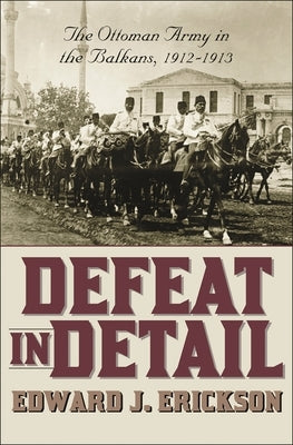 Defeat in Detail: The Ottoman Army in the Balkans, 1912-1913 by Erickson, Edward J.