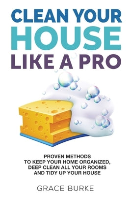Clean Your House Like A Pro: Proven Methods to Keep Your Home Organized, Deep Clean All Your Rooms and Tidy Up Your House by Burke, Grace