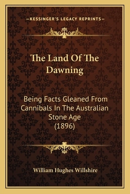 The Land Of The Dawning: Being Facts Gleaned From Cannibals In The Australian Stone Age (1896) by Willshire, William Hughes
