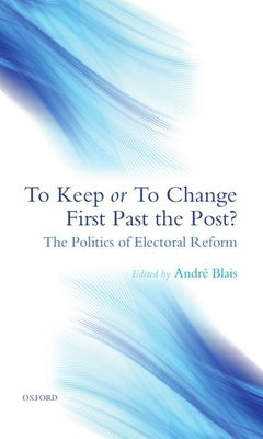 To Keep or to Change First Past the Post?: The Politics of Electoral Reform by Blais, André
