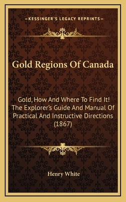 Gold Regions of Canada: Gold, How and Where to Find It! the Explorer's Guide and Manual of Practical and Instructive Directions (1867) by White, Henry