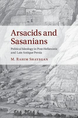 Arsacids and Sasanians: Political Ideology in Post-Hellenistic and Late Antique Persia by Shayegan, M. Rahim