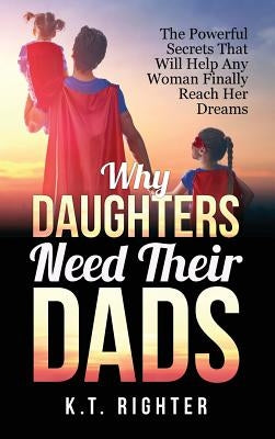 Why Daughters Need Their Dads: The Powerful Secrets That Will Help Any Woman Finally Reach Her Dreams by Righter, K. T.