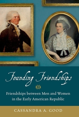 Founding Friendships: Friendships Between Men and Women in the Early American Republic by Good, Cassandra A.