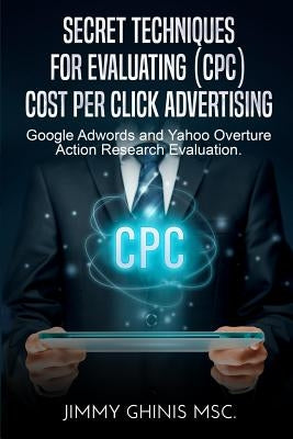 Secret Techniques for Evaluating (Cpc) Cost Per Click Advertising: Google Adwords and Yahoo Overture Action Research Evaluation by Ghinis, Jimmy