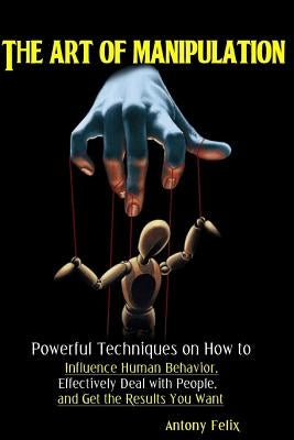 The Art of Manipulation: Powerful Techniques on How to Influence Human Behavior, Effectively Deal with People, and Get the Results You Want by Felix, Antony