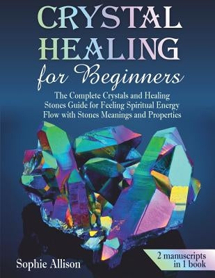 Crystal Healing for Beginners: The Complete Crystals and Healing Stones Guide for Feeling Spiritual Energy Flow with Stones Meanings and Properties. by Allison, Sophie