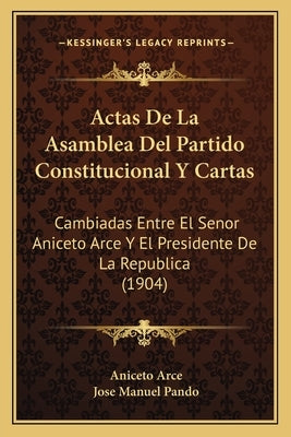 Actas De La Asamblea Del Partido Constitucional Y Cartas: Cambiadas Entre El Senor Aniceto Arce Y El Presidente De La Republica (1904) by Arce, Aniceto