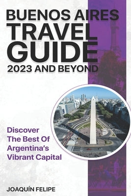 Buenos Aires Travel Guide 2023 And Beyond: Discover the Best of Argentina's Vibrant Capital by Felipe, Joaquín