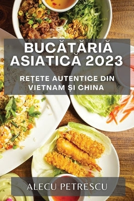 Bucătăria Asiatică 2023: Rețete Autentice din Vietnam și China by Petrescu, Alecu