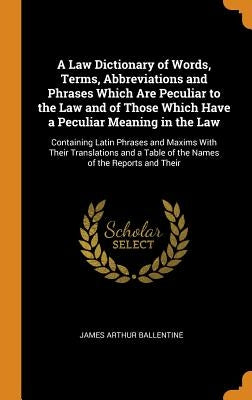 A Law Dictionary of Words, Terms, Abbreviations and Phrases Which Are Peculiar to the Law and of Those Which Have a Peculiar Meaning in the Law: Conta by Ballentine, James Arthur