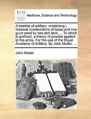 A Treatise of Artillery: Containing I. General Constructions of Brass and Iron Guns Used by Sea and Land, ... to Which Is Prefixed, a Theory of by Muller, John