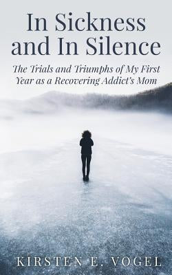 In Sickness and In Silence: The Trials and Triumphs of My First Year as a Recovering Addict's Mom by Vogel, Kirsten E.