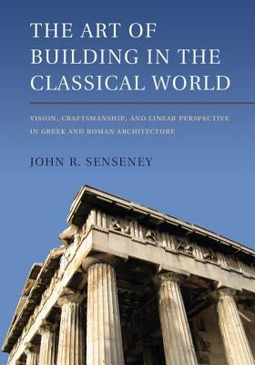 The Art of Building in the Classical World: Vision, Craftsmanship, and Linear Perspective in Greek and Roman Architecture by Senseney, John R.