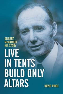 Live in Tents - Build Only Altars: Gilbert McArthur - His Story by Price, David