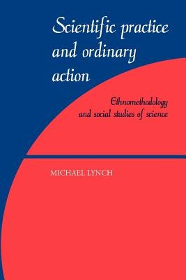Scientific Practice and Ordinary Action: Ethnomethodology and Social Studies of Science by Lynch, Michael